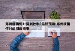 郑州疫情何时得到控制?最新预测:郑州疫情何时能彻底结束