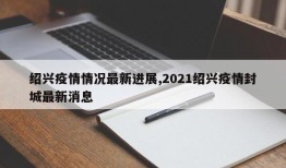 绍兴疫情情况最新进展,2021绍兴疫情封城最新消息