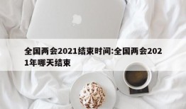 全国两会2021结束时间:全国两会2021年哪天结束