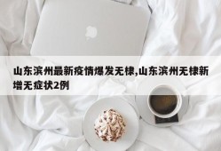 山东滨州最新疫情爆发无棣,山东滨州无棣新增无症状2例