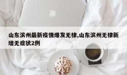 山东滨州最新疫情爆发无棣,山东滨州无棣新增无症状2例