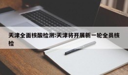 天津全面核酸检测:天津将开展新一轮全员核检