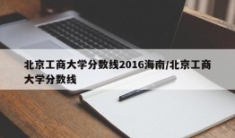 北京工商大学分数线2016海南/北京工商大学分数线
