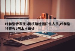 呼和浩特发现3例核酸检测阳性人员,呼和浩特报告2例本土确诊