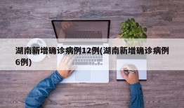 湖南新增确诊病例12例(湖南新增确诊病例6例)