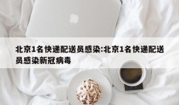 北京1名快递配送员感染:北京1名快递配送员感染新冠病毒
