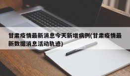 甘肃疫情最新消息今天新增病例(甘肃疫情最新数据消息活动轨迹)