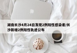 湖南长沙4月24日发现2例阳性感染者/长沙新增2例阳性轨迹公布