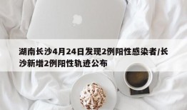 湖南长沙4月24日发现2例阳性感染者/长沙新增2例阳性轨迹公布