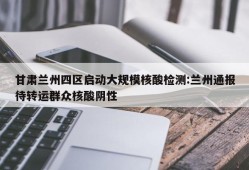 甘肃兰州四区启动大规模核酸检测:兰州通报待转运群众核酸阴性