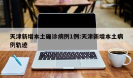 天津新增本土确诊病例1例:天津新增本土病例轨迹