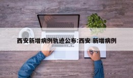 西安新增病例轨迹公布:西安 新增病例