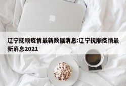 辽宁抚顺疫情最新数据消息:辽宁抚顺疫情最新消息2021