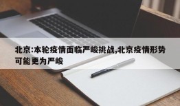 北京:本轮疫情面临严峻挑战,北京疫情形势可能更为严峻