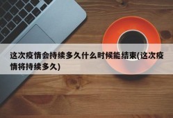 这次疫情会持续多久什么时候能结束(这次疫情将持续多久)