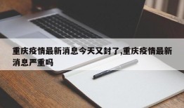 重庆疫情最新消息今天又封了,重庆疫情最新消息严重吗