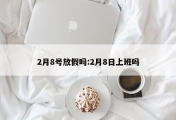 2月8号放假吗:2月8日上班吗