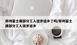 郑州富士康部分工人徒步返乡了吗/郑州富士康部分工人徒步返乡
