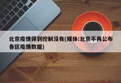 北京疫情得到控制没有(媒体:北京不再公布各区疫情数据)