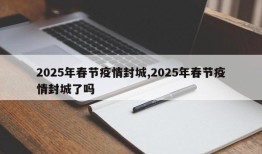 2025年春节疫情封城,2025年春节疫情封城了吗