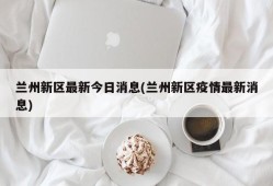 兰州新区最新今日消息(兰州新区疫情最新消息)