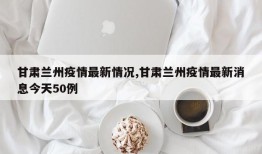 甘肃兰州疫情最新情况,甘肃兰州疫情最新消息今天50例