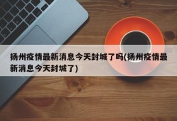 扬州疫情最新消息今天封城了吗(扬州疫情最新消息今天封城了)