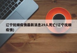 辽宁抚顺疫情最新消息29人死亡(辽宁抚顺疫情)