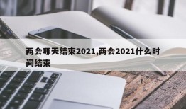 两会哪天结束2021,两会2021什么时间结束