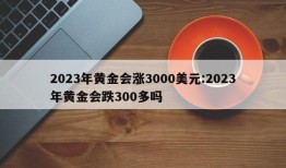 2023年黄金会涨3000美元:2023年黄金会跌300多吗