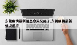 东莞疫情最新消息今天又封了,东莞疫情最新情况通报
