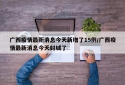 广西疫情最新消息今天新增了15例/广西疫情最新消息今天封城了