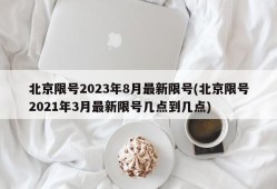 北京限号2023年8月最新限号(北京限号2021年3月最新限号几点到几点)