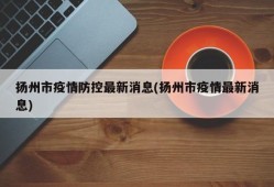 扬州市疫情防控最新消息(扬州市疫情最新消息)