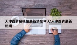 天津西青区疫情最新消息今天:天津西青最新新闻