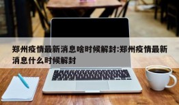 郑州疫情最新消息啥时候解封:郑州疫情最新消息什么时候解封