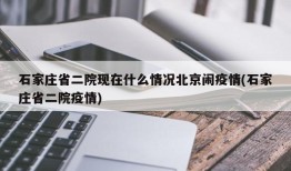 石家庄省二院现在什么情况北京闹疫情(石家庄省二院疫情)