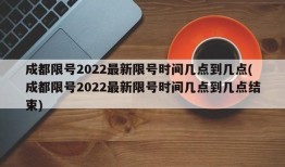 成都限号2022最新限号时间几点到几点(成都限号2022最新限号时间几点到几点结束)
