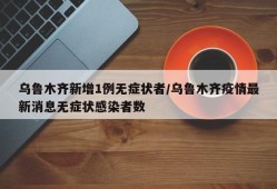 乌鲁木齐新增1例无症状者/乌鲁木齐疫情最新消息无症状感染者数