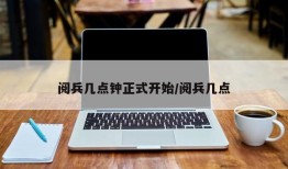 阅兵几点钟正式开始/阅兵几点