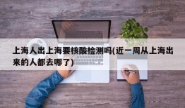上海人出上海要核酸检测吗(近一周从上海出来的人都去哪了)