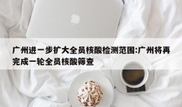 广州进一步扩大全员核酸检测范围:广州将再完成一轮全员核酸筛查
