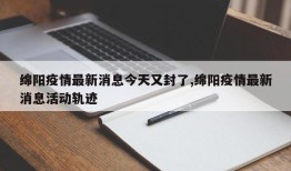 绵阳疫情最新消息今天又封了,绵阳疫情最新消息活动轨迹