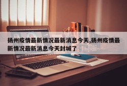 扬州疫情最新情况最新消息今天,扬州疫情最新情况最新消息今天封城了