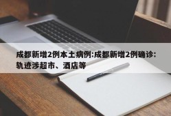 成都新增2例本土病例:成都新增2例确诊:轨迹涉超市、酒店等