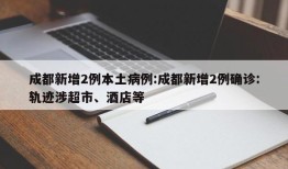 成都新增2例本土病例:成都新增2例确诊:轨迹涉超市、酒店等