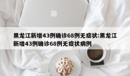 黑龙江新增43例确诊68例无症状:黑龙江新增43例确诊68例无症状病例