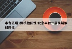 丰台区增1例核检阳性:北京丰台一居民疑似弱阳性