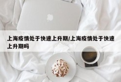 上海疫情处于快速上升期/上海疫情处于快速上升期吗