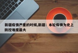 新疆疫情严重的时候,新疆：本轮疫情为史上防控难度最大